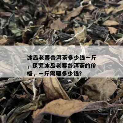 冰岛老寨普洱茶多少钱一斤，探究冰岛老寨普洱茶的价格，一斤需要多少钱？