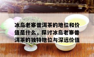 冰岛老寨普洱茶的地位和价值是什么，探讨冰岛老寨普洱茶的独特地位与深远价值