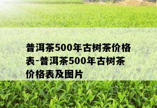 普洱茶500年古树茶价格表-普洱茶500年古树茶价格表及图片