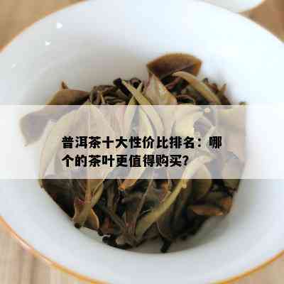 普洱茶十大性价比排名：哪个的茶叶更值得购买？