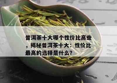 普洱茶十大哪个性价比高些，揭秘普洱茶十大：性价比更高的选择是什么？