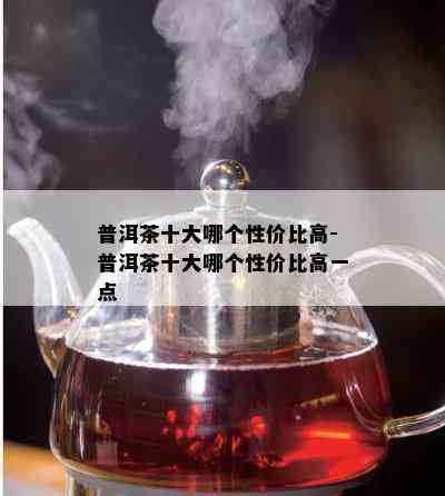 普洱茶十大哪个性价比高-普洱茶十大哪个性价比高一点