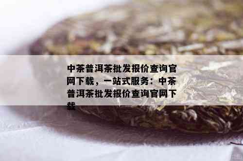 中茶普洱茶批发报价查询官网下载，一站式服务：中茶普洱茶批发报价查询官网下载