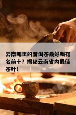 云南哪里的普洱茶更好喝排名前十？揭秘云南省内更佳茶叶！