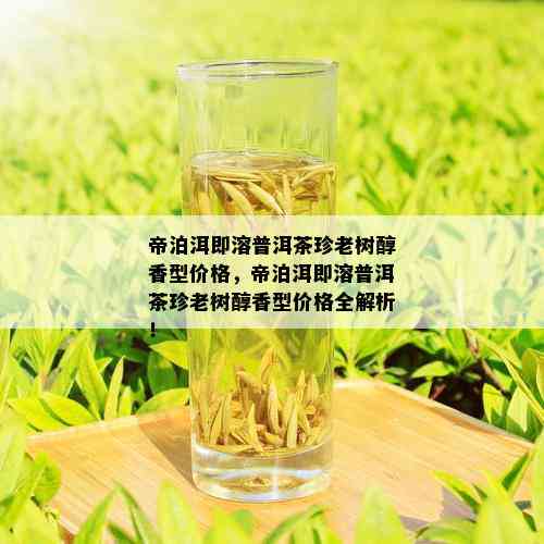 帝泊洱即溶普洱茶珍老树醇香型价格，帝泊洱即溶普洱茶珍老树醇香型价格全解析！