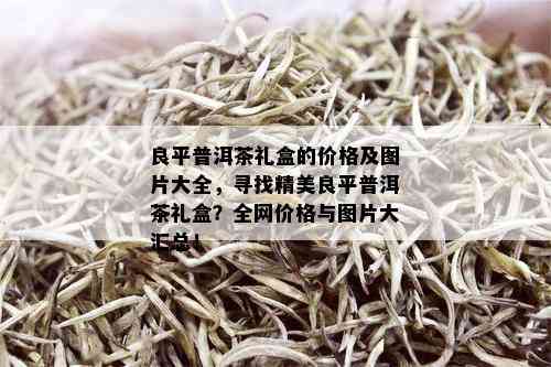 良平普洱茶礼盒的价格及图片大全，寻找精美良平普洱茶礼盒？全网价格与图片大汇总！