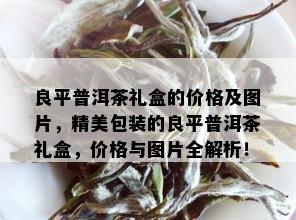 良平普洱茶礼盒的价格及图片，精美包装的良平普洱茶礼盒，价格与图片全解析！