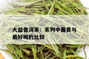 大益普洱茶：系列中最贵与更好喝的比较