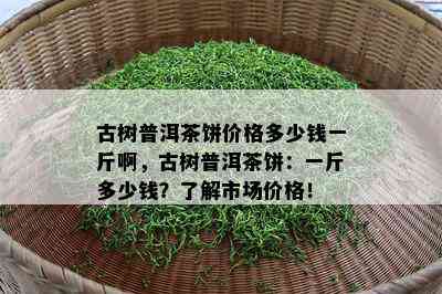 古树普洱茶饼价格多少钱一斤啊，古树普洱茶饼：一斤多少钱？了解市场价格！