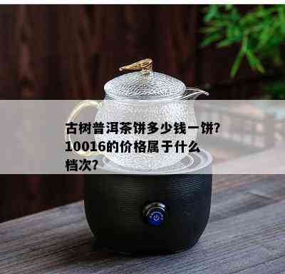 古树普洱茶饼多少钱一饼？10016的价格属于什么档次？