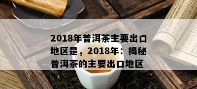 2018年普洱茶主要出口地区是，2018年：揭秘普洱茶的主要出口地区