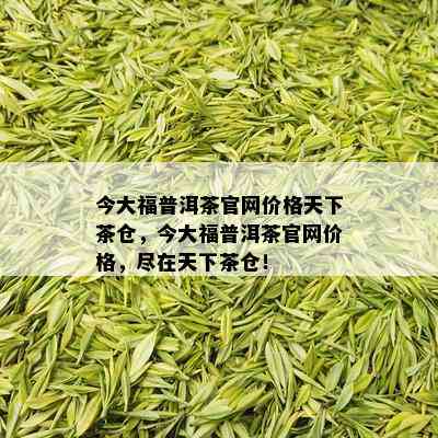 今大福普洱茶官网价格天下茶仓，今大福普洱茶官网价格，尽在天下茶仓！