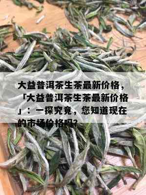 大益普洱茶生茶最新价格，「大益普洱茶生茶最新价格」：一探究竟，您知道现在的市场价格吗？