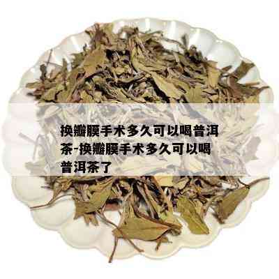 换瓣膜手术多久可以喝普洱茶-换瓣膜手术多久可以喝普洱茶了