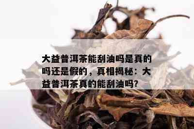 大益普洱茶能刮油吗是真的吗还是假的，真相揭秘：大益普洱茶真的能刮油吗？