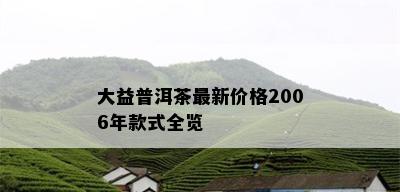 大益普洱茶最新价格2006年款式全览