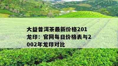 大益普洱茶最新价格201龙印：官网每日价格表与2002年龙印对比