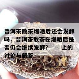 普洱茶散茶爆晒后还会发酵吗，普洱茶散茶在爆晒后是否仍会继续发酵？——上的讨论与解答