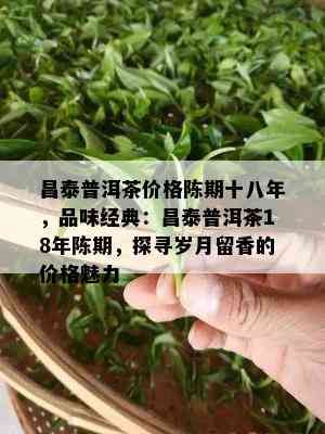 昌泰普洱茶价格陈期十八年，品味经典：昌泰普洱茶18年陈期，探寻岁月留香的价格魅力