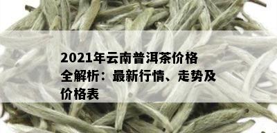 2021年云南普洱茶价格全解析：最新行情、走势及价格表