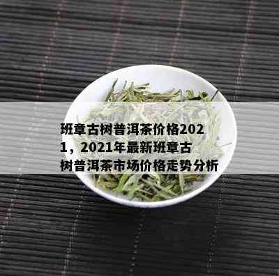 班章古树普洱茶价格2021，2021年最新班章古树普洱茶市场价格走势分析