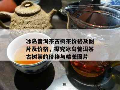 冰岛普洱茶古树茶价格及图片及价格，探究冰岛普洱茶古树茶的价格与精美图片