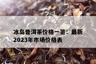 冰岛普洱茶价格一览：最新2023年市场价格表