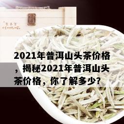 2021年普洱山头茶价格，揭秘2021年普洱山头茶价格，你了解多少？