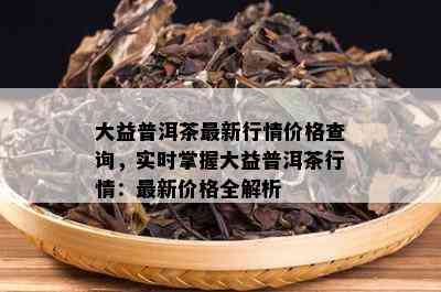 大益普洱茶最新行情价格查询，实时掌握大益普洱茶行情：最新价格全解析