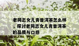 老同志女儿青普洱茶怎么样，探讨老同志女儿青普洱茶的品质与口感