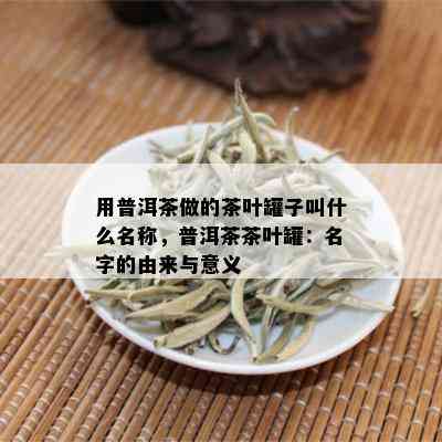 用普洱茶做的茶叶罐子叫什么名称，普洱茶茶叶罐：名字的由来与意义