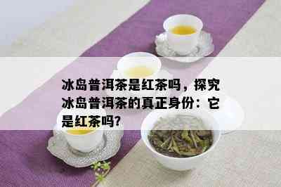 冰岛普洱茶是红茶吗，探究冰岛普洱茶的真正身份：它是红茶吗？