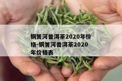 铜箐河普洱茶2020年价格-铜箐河普洱茶2020年价格表