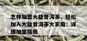 怎样加盟大益普洱茶，轻松加入大益普洱茶大家庭：详细加盟指南