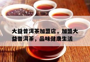 大益普洱茶加盟店，加盟大益普洱茶，品味健康生活