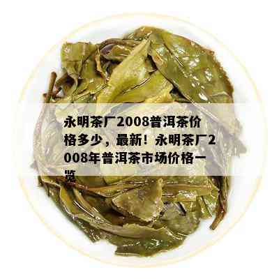 永明茶厂2008普洱茶价格多少，最新！永明茶厂2008年普洱茶市场价格一览