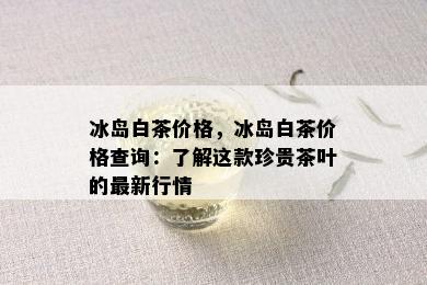 冰岛白茶价格，冰岛白茶价格查询：了解这款珍贵茶叶的最新行情