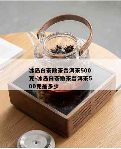 冰岛白茶散茶普洱茶500克-冰岛白茶散茶普洱茶500克是多少