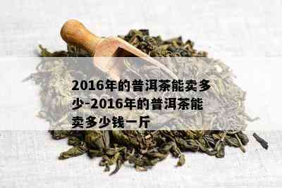 2016年的普洱茶能卖多少-2016年的普洱茶能卖多少钱一斤