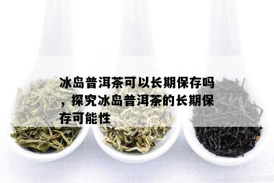 冰岛普洱茶可以长期保存吗，探究冰岛普洱茶的长期保存可能性