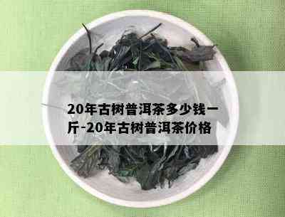 20年古树普洱茶多少钱一斤-20年古树普洱茶价格