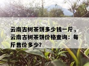 云南古树茶饼多少钱一斤，云南古树茶饼价格查询：每斤售价多少？