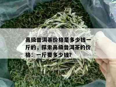 高级普洱茶价格是多少钱一斤的，探索高级普洱茶的价格：一斤要多少钱？