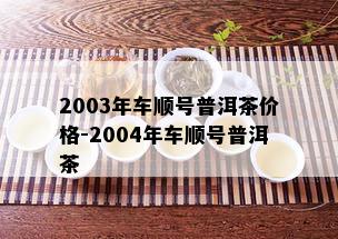 2003年车顺号普洱茶价格-2004年车顺号普洱茶