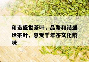 和谐盛世茶叶，品鉴和谐盛世茶叶，感受千年茶文化韵味