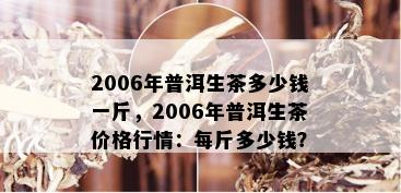 2006年普洱生茶多少钱一斤，2006年普洱生茶价格行情：每斤多少钱？