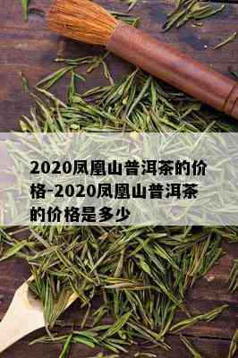 2020凤凰山普洱茶的价格-2020凤凰山普洱茶的价格是多少