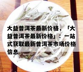 大益普洱茶最新价格，「大益普洱茶最新价格」：一站式获取最新普洱茶市场价格信息