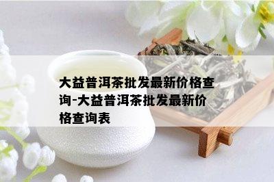 大益普洱茶批发最新价格查询-大益普洱茶批发最新价格查询表