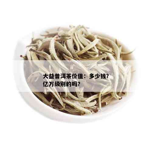 大益普洱茶价值：多少钱？亿万级别的吗？